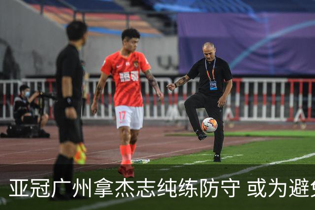 亚冠广州拿杰志纯练防守 或为避免重蹈国安覆辙？