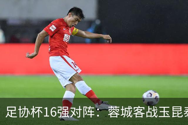 足协杯16强对阵：蓉城客战玉昆泰山战三镇 国安遭遇中乙队